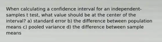 When calculating a confidence interval for an independent-samples t test, what value should be at the center of the interval? a) standard error b) the difference between population means c) pooled variance d) the difference between sample means