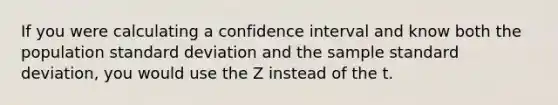 If you were calculating a confidence interval and know both the population standard deviation and the sample standard deviation, you would use the Z instead of the t.