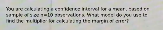 You are calculating a confidence interval for a mean, based on sample of size n=10 observations. What model do you use to find the multiplier for calculating the margin of error?