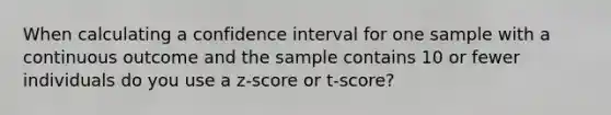 When calculating a confidence interval for one sample with a continuous outcome and the sample contains 10 or fewer individuals do you use a z-score or t-score?