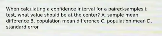 When calculating a confidence interval for a paired-samples t test, what value should be at the center? A. sample mean difference B. population mean difference C. population mean D. standard error