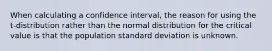 When calculating a confidence interval, the reason for using the t-distribution rather than the normal distribution for the critical value is that the population standard deviation is unknown.