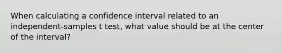 When calculating a confidence interval related to an independent-samples t test, what value should be at the center of the interval?