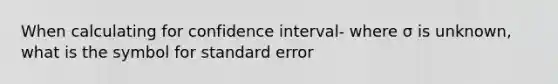 When calculating for confidence interval- where σ is unknown, what is the symbol for standard error