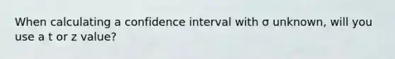 When calculating a confidence interval with σ unknown, will you use a t or z value?