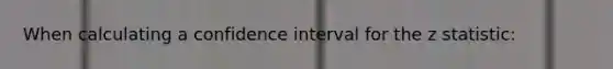 When calculating a confidence interval for the z statistic: