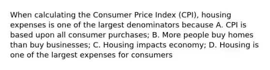 When calculating the Consumer Price Index (CPI), housing expenses is one of the largest denominators because A. CPI is based upon all consumer purchases; B. More people buy homes than buy businesses; C. Housing impacts economy; D. Housing is one of the largest expenses for consumers