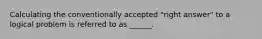 Calculating the conventionally accepted "right answer" to a logical problem is referred to as ______.