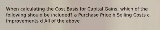 When calculating the Cost Basis for Capital Gains, which of the following should be included? a Purchase Price b Selling Costs c Improvements d All of the above