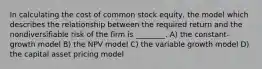 In calculating the cost of common stock equity, the model which describes the relationship between the required return and the nondiversifiable risk of the firm is ________. A) the constant-growth model B) the NPV model C) the variable growth model D) the capital asset pricing model