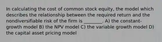 In calculating the cost of common stock equity, the model which describes the relationship between the required return and the nondiversifiable risk of the firm is ________. A) the constant-growth model B) the NPV model C) the variable growth model D) the capital asset pricing model