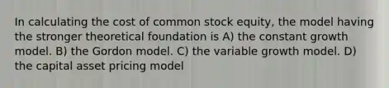 In calculating the cost of common stock equity, the model having the stronger theoretical foundation is A) the constant growth model. B) the Gordon model. C) the variable growth model. D) the capital asset pricing model