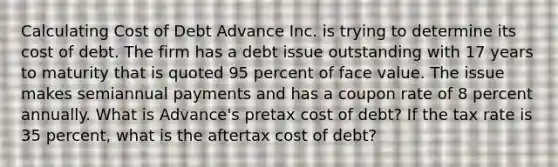 Calculating Cost of Debt Advance Inc. is trying to determine its cost of debt. The firm has a debt issue outstanding with 17 years to maturity that is quoted 95 percent of face value. The issue makes semiannual payments and has a coupon rate of 8 percent annually. What is Advance's pretax cost of debt? If the tax rate is 35 percent, what is the aftertax cost of debt?