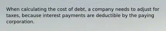 When calculating the cost of debt, a company needs to adjust for taxes, because interest payments are deductible by the paying corporation.