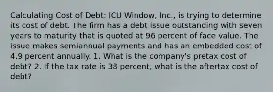 Calculating Cost of Debt: ICU Window, Inc., is trying to determine its cost of debt. The firm has a debt issue outstanding with seven years to maturity that is quoted at 96 percent of face value. The issue makes semiannual payments and has an embedded cost of 4.9 percent annually. 1. What is the company's pretax cost of debt? 2. If the tax rate is 38 percent, what is the aftertax cost of debt?