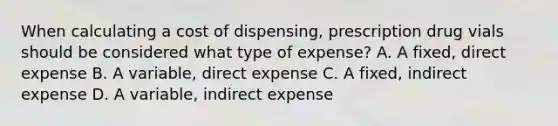 When calculating a cost of dispensing, prescription drug vials should be considered what type of expense? A. A fixed, direct expense B. A variable, direct expense C. A fixed, indirect expense D. A variable, indirect expense