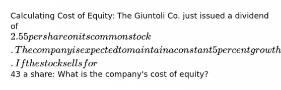 Calculating Cost of Equity: The Giuntoli Co. just issued a dividend of 2.55 per share on its common stock. The company is expected to maintain a constant 5 percent growth rate in its dividends indefinitely. If the stock sells for43 a share: What is the company's cost of equity?