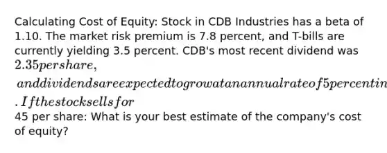 Calculating Cost of Equity: Stock in CDB Industries has a beta of 1.10. The market risk premium is 7.8 percent, and T-bills are currently yielding 3.5 percent. CDB's most recent dividend was 2.35 per share, and dividends are expected to grow at an annual rate of 5 percent indefinitely. If the stock sells for45 per share: What is your best estimate of the company's cost of equity?