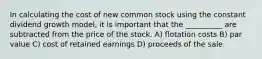 In calculating the cost of new common stock using the constant dividend growth model, it is important that the __________ are subtracted from the price of the stock. A) flotation costs B) par value C) cost of retained earnings D) proceeds of the sale