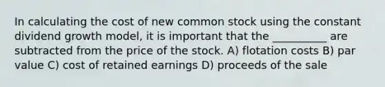 In calculating the cost of new common stock using the constant dividend growth model, it is important that the __________ are subtracted from the price of the stock. A) flotation costs B) par value C) cost of retained earnings D) proceeds of the sale