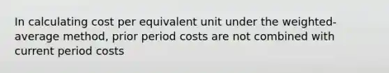 In calculating cost per equivalent unit under the weighted-average method, prior period costs are not combined with current period costs