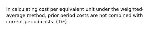 In calculating cost per equivalent unit under the weighted-average method, prior period costs are not combined with current period costs. (T/F)