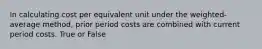 In calculating cost per equivalent unit under the weighted-average method, prior period costs are combined with current period costs. True or False