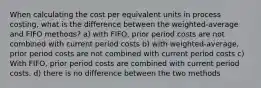 When calculating the cost per equivalent units in process costing, what is the difference between the weighted-average and FIFO methods? a) with FIFO, prior period costs are not combined with current period costs b) with weighted-average, prior period costs are not combined with current period costs c) With FIFO, prior period costs are combined with current period costs. d) there is no difference between the two methods