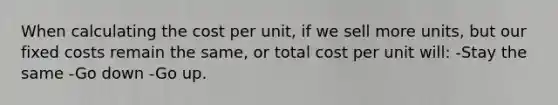 When calculating the cost per unit, if we sell more units, but our fixed costs remain the same, or total cost per unit will: -Stay the same -Go down -Go up.