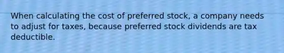 When calculating the cost of preferred stock, a company needs to adjust for taxes, because preferred stock dividends are tax deductible.