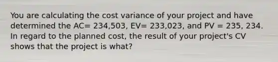 You are calculating the cost variance of your project and have determined the AC= 234,503, EV= 233,023, and PV = 235, 234. In regard to the planned cost, the result of your project's CV shows that the project is what?