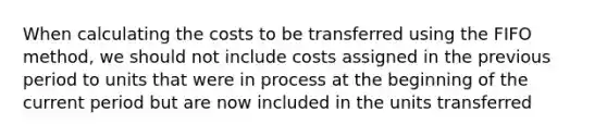 When calculating the costs to be transferred using the FIFO method, we should not include costs assigned in the previous period to units that were in process at the beginning of the current period but are now included in the units transferred