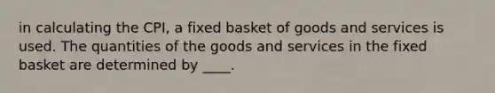 in calculating the CPI, a fixed basket of goods and services is used. The quantities of the goods and services in the fixed basket are determined by ____.