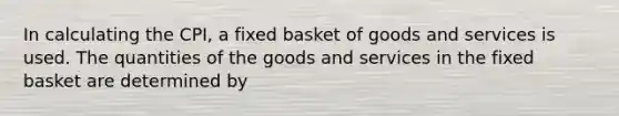 In calculating the CPI, a fixed basket of goods and services is used. The quantities of the goods and services in the fixed basket are determined by