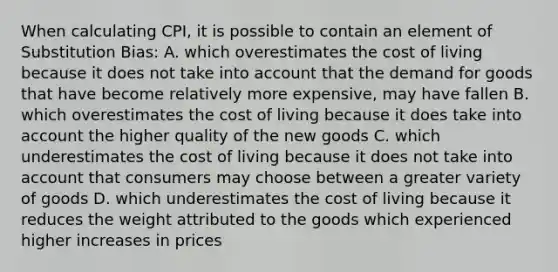 When calculating CPI, it is possible to contain an element of Substitution Bias: A. which overestimates the cost of living because it does not take into account that the demand for goods that have become relatively more expensive, may have fallen B. which overestimates the cost of living because it does take into account the higher quality of the new goods C. which underestimates the cost of living because it does not take into account that consumers may choose between a greater variety of goods D. which underestimates the cost of living because it reduces the weight attributed to the goods which experienced higher increases in prices