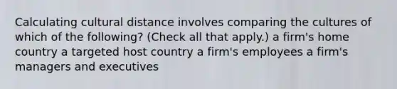 Calculating cultural distance involves comparing the cultures of which of the following? (Check all that apply.) a firm's home country a targeted host country a firm's employees a firm's managers and executives