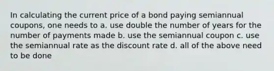 In calculating the current price of a bond paying semiannual coupons, one needs to a. use double the number of years for the number of payments made b. use the semiannual coupon c. use the semiannual rate as the discount rate d. all of the above need to be done