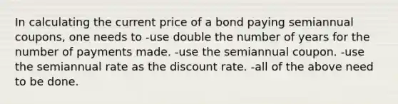 In calculating the current price of a bond paying semiannual coupons, one needs to -use double the number of years for the number of payments made. -use the semiannual coupon. -use the semiannual rate as the discount rate. -all of the above need to be done.