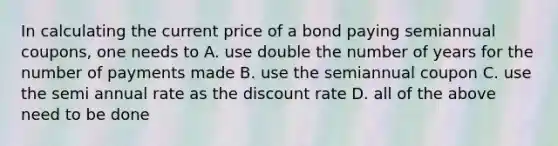 In calculating the current price of a bond paying semiannual coupons, one needs to A. use double the number of years for the number of payments made B. use the semiannual coupon C. use the semi annual rate as the discount rate D. all of the above need to be done