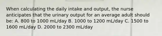 When calculating the daily intake and output, the nurse anticipates that the urinary output for an average adult should be: A. 800 to 1000 mL/day B. 1000 to 1200 mL/day C. 1500 to 1600 mL/day D. 2000 to 2300 mL/day