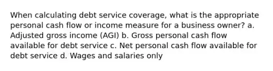 When calculating debt service coverage, what is the appropriate personal cash flow or income measure for a business owner? a. Adjusted gross income (AGI) b. Gross personal cash flow available for debt service c. Net personal cash flow available for debt service d. Wages and salaries only