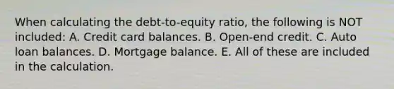 When calculating the debt-to-equity ratio, the following is NOT included: A. Credit card balances. B. Open-end credit. C. Auto loan balances. D. Mortgage balance. E. All of these are included in the calculation.