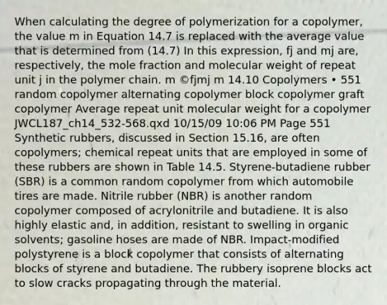 When calculating the degree of polymerization for a copolymer, the value m in Equation 14.7 is replaced with the average value that is determined from (14.7) In this expression, fj and mj are, respectively, the mole fraction and molecular weight of repeat unit j in the polymer chain. m ©fjmj m 14.10 Copolymers • 551 random copolymer alternating copolymer block copolymer graft copolymer Average repeat unit molecular weight for a copolymer JWCL187_ch14_532-568.qxd 10/15/09 10:06 PM Page 551 Synthetic rubbers, discussed in Section 15.16, are often copolymers; chemical repeat units that are employed in some of these rubbers are shown in Table 14.5. Styrene-butadiene rubber (SBR) is a common random copolymer from which automobile tires are made. Nitrile rubber (NBR) is another random copolymer composed of acrylonitrile and butadiene. It is also highly elastic and, in addition, resistant to swelling in organic solvents; gasoline hoses are made of NBR. Impact-modified polystyrene is a block copolymer that consists of alternating blocks of styrene and butadiene. The rubbery isoprene blocks act to slow cracks propagating through the material.