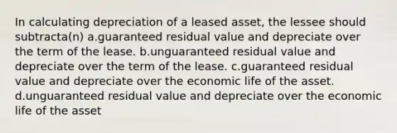 In calculating depreciation of a leased asset, the lessee should subtracta(n) a.guaranteed residual value and depreciate over the term of the lease. b.unguaranteed residual value and depreciate over the term of the lease. c.guaranteed residual value and depreciate over the economic life of the asset. d.unguaranteed residual value and depreciate over the economic life of the asset