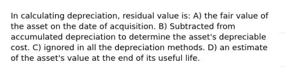 In calculating depreciation, residual value is: A) the fair value of the asset on the date of acquisition. B) Subtracted from accumulated depreciation to determine the asset's depreciable cost. C) ignored in all the depreciation methods. D) an estimate of the asset's value at the end of its useful life.