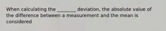 When calculating the ________ deviation, the absolute value of the difference between a measurement and the mean is considered