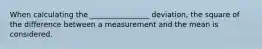 When calculating the ________________ deviation, the square of the difference between a measurement and the mean is considered.