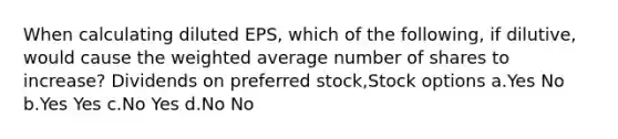 When calculating diluted EPS, which of the following, if dilutive, would cause the weighted average number of shares to increase? Dividends on preferred stock,Stock options a.Yes No b.Yes Yes c.No Yes d.No No