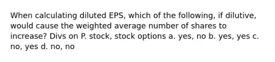 When calculating diluted EPS, which of the following, if dilutive, would cause the weighted average number of shares to increase? Divs on P. stock, stock options a. yes, no b. yes, yes c. no, yes d. no, no