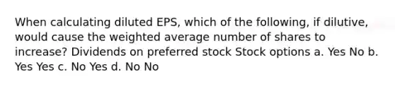 When calculating diluted EPS, which of the following, if dilutive, would cause the weighted average number of shares to increase? Dividends on preferred stock Stock options a. Yes No b. Yes Yes c. No Yes d. No No